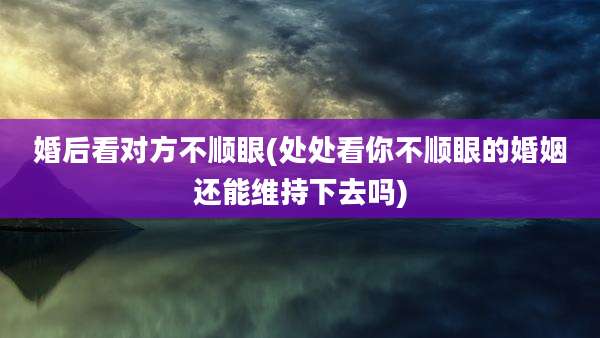 婚后看对方不顺眼(处处看你不顺眼的婚姻还能维持下去吗)