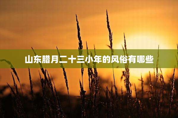山东腊月二十三小年的风俗有哪些