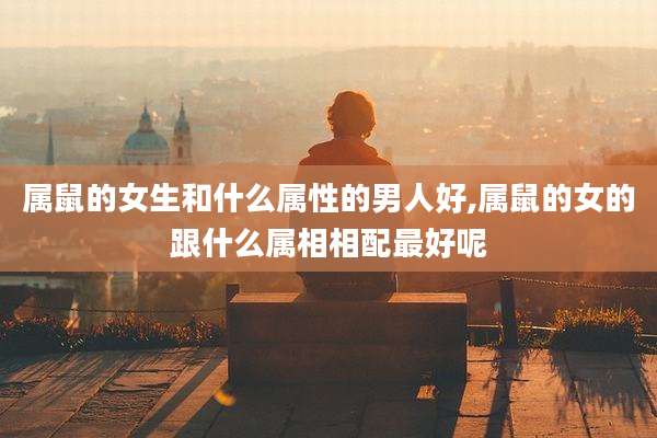 属鼠的女生和什么属性的男人好,属鼠的女的跟什么属相相配最好呢