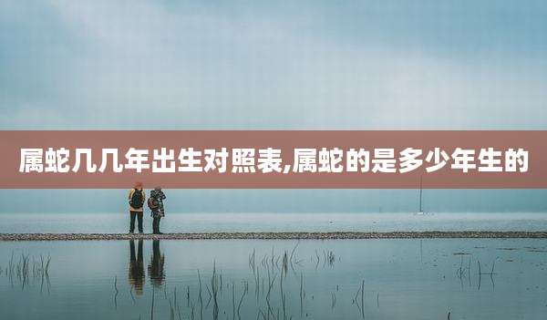 属蛇几几年出生对照表,属蛇的是多少年生的