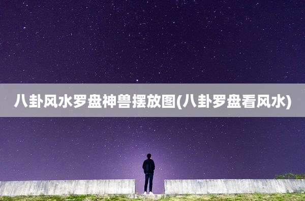 八卦风水罗盘神兽摆放图(八卦罗盘看风水)