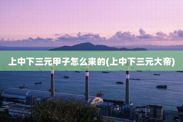上中下三元甲子怎么来的(上中下三元大帝)