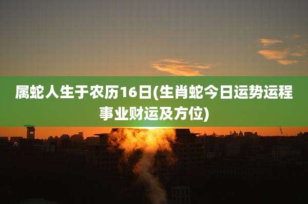 属蛇人生于农历16日(生肖蛇今日运势运程事业财运及方位)