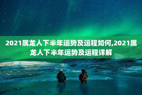 2021属龙人下半年运势及运程如何,2021属龙人下半年运势及运程详解
