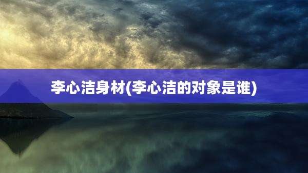 李心洁身材(李心洁的对象是谁)