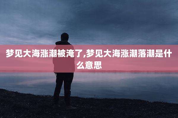 梦见大海涨潮被淹了,梦见大海涨潮落潮是什么意思
