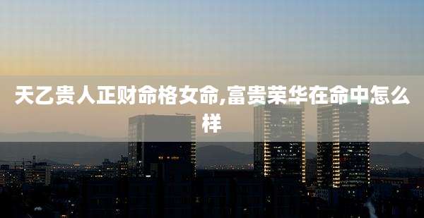 天乙贵人正财命格女命,富贵荣华在命中怎么样
