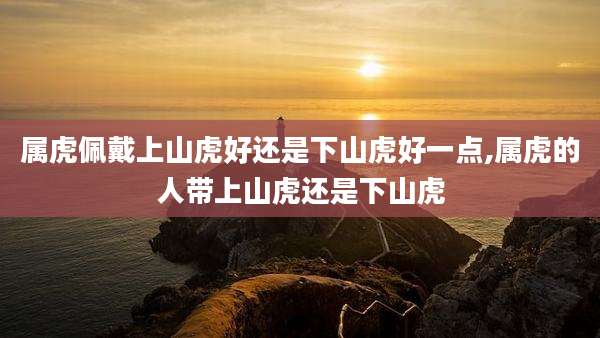 属虎佩戴上山虎好还是下山虎好一点,属虎的人带上山虎还是下山虎