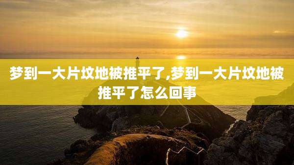 梦到一大片坟地被推平了,梦到一大片坟地被推平了怎么回事