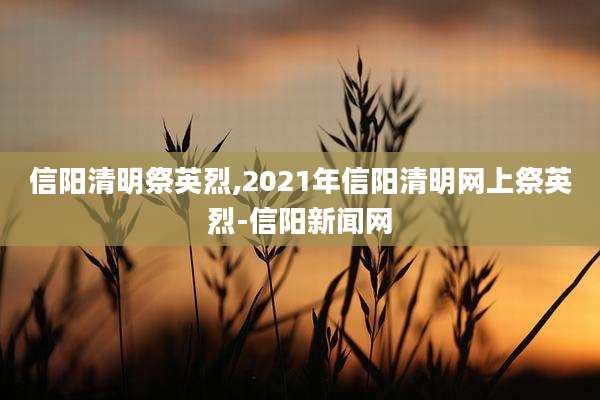 信阳清明祭英烈,2021年信阳清明网上祭英烈-信阳新闻网