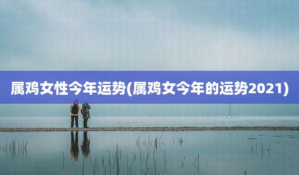 属鸡女性今年运势(属鸡女今年的运势2021)