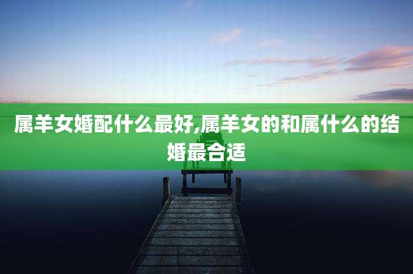 属羊女婚配什么最好,属羊女的和属什么的结婚最合适