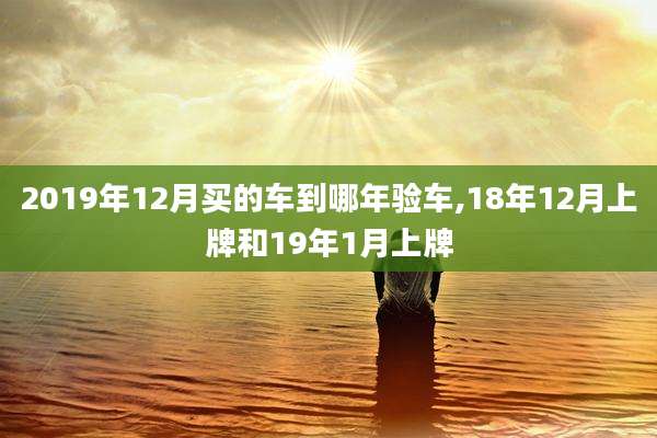 2019年12月买的车到哪年验车,18年12月上牌和19年1月上牌