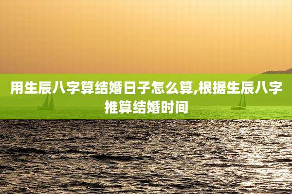 用生辰八字算结婚日子怎么算,根据生辰八字推算结婚时间