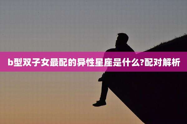 b型双子女最配的异性星座是什么?配对解析