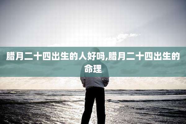 腊月二十四出生的人好吗,腊月二十四出生的命理