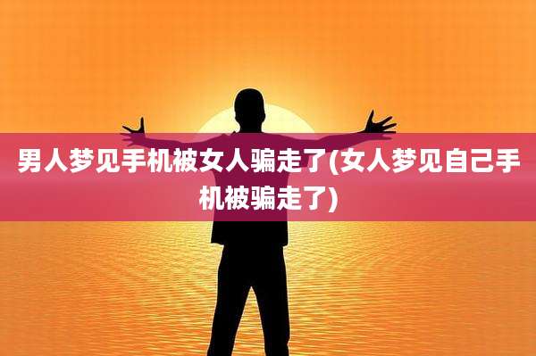 男人梦见手机被女人骗走了(女人梦见自己手机被骗走了)