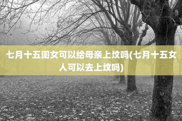 七月十五闺女可以给母亲上坟吗(七月十五女人可以去上坟吗)