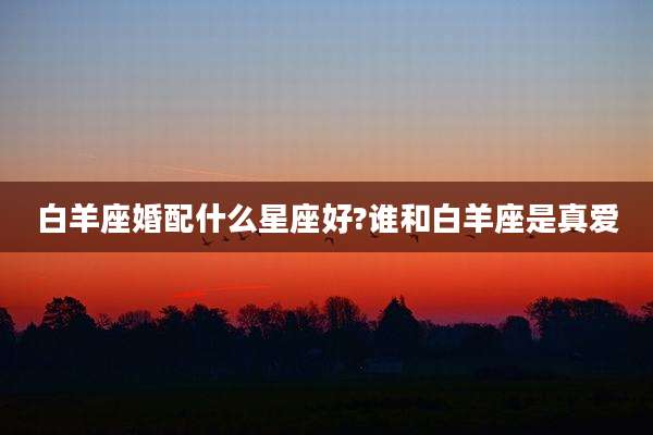 白羊座婚配什么星座好?谁和白羊座是真爱