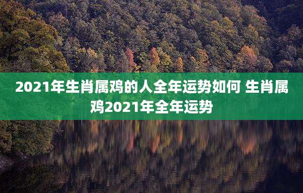 2021年生肖属鸡的人全年运势如何 生肖属鸡2021年全年运势