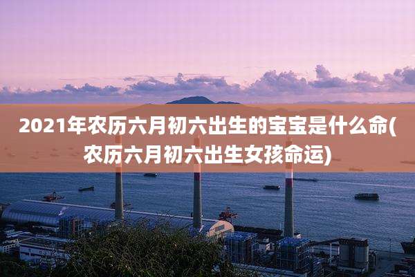 2021年农历六月初六出生的宝宝是什么命(农历六月初六出生女孩命运)