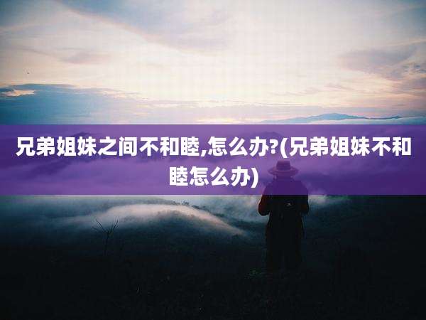 兄弟姐妹之间不和睦,怎么办?(兄弟姐妹不和睦怎么办)