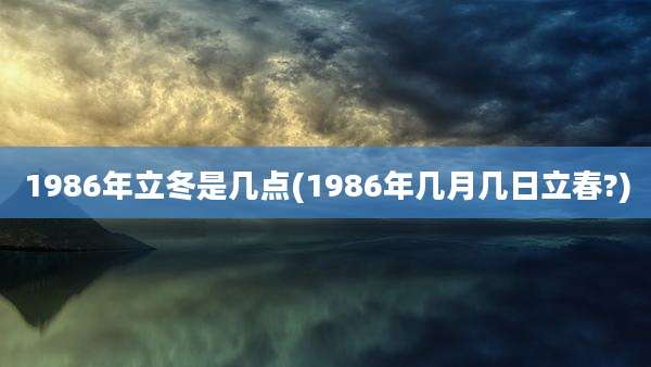1986年立冬是几点(1986年几月几日立春?)