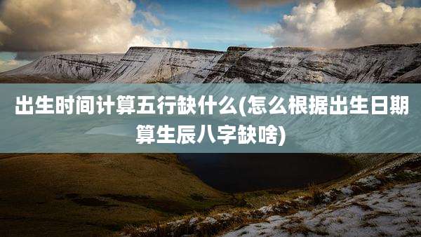 出生时间计算五行缺什么(怎么根据出生日期算生辰八字缺啥)