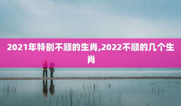 2021年特别不顺的生肖,2022不顺的几个生肖