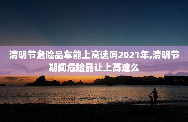 清明节危险品车能上高速吗2021年,清明节期间危险品让上高速么