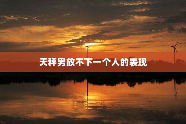 天秤男放不下一个人的表现