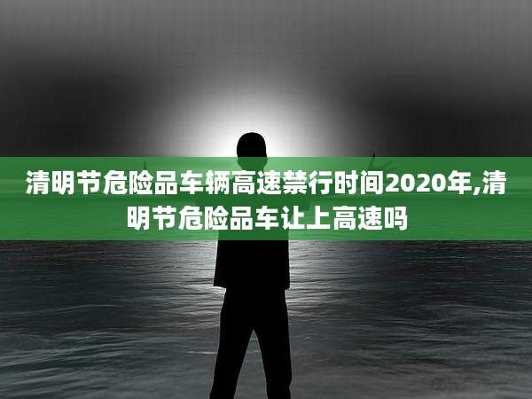 清明节危险品车辆高速禁行时间2020年,清明节危险品车让上高速吗