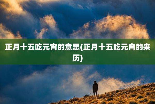 正月十五吃元宵的意思(正月十五吃元宵的来历)