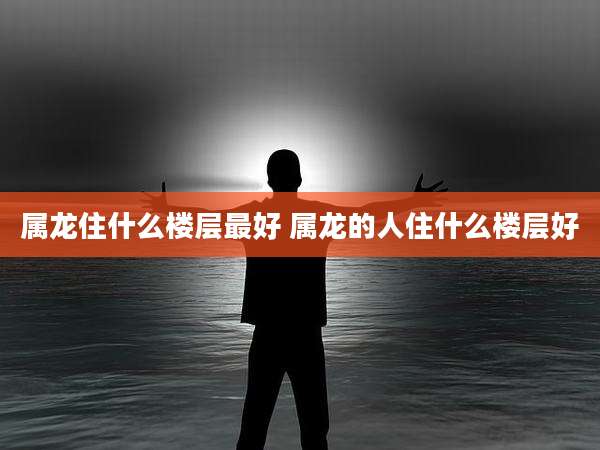 属龙住什么楼层最好 属龙的人住什么楼层好
