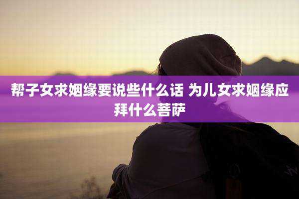 帮子女求姻缘要说些什么话 为儿女求姻缘应拜什么菩萨
