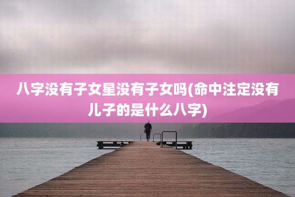 八字没有子女星没有子女吗(命中注定没有儿子的是什么八字)