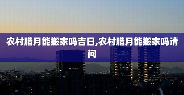 农村腊月能搬家吗吉日,农村腊月能搬家吗请问