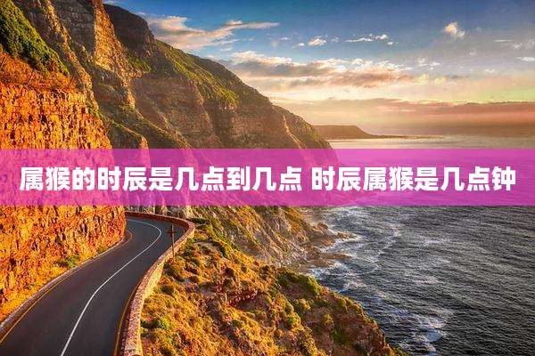 属猴的时辰是几点到几点 时辰属猴是几点钟