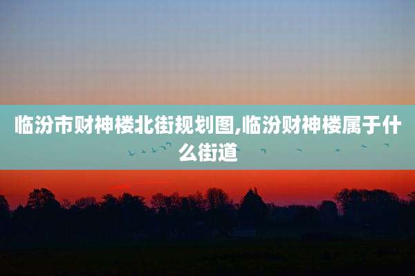 临汾市财神楼北街规划图,临汾财神楼属于什么街道