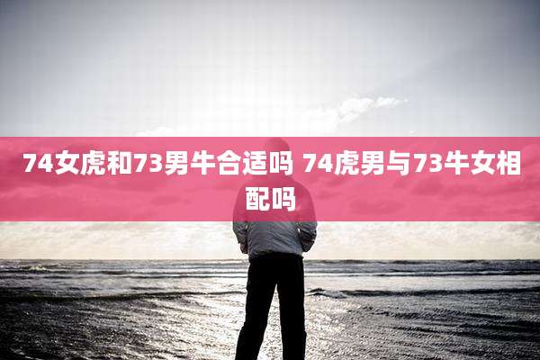 74女虎和73男牛合适吗 74虎男与73牛女相配吗