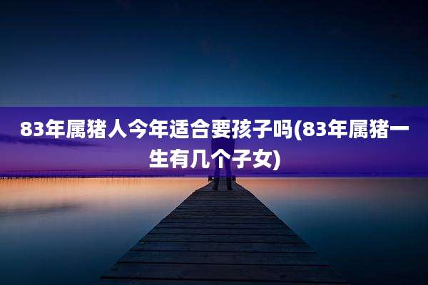 83年属猪人今年适合要孩子吗(83年属猪一生有几个子女)