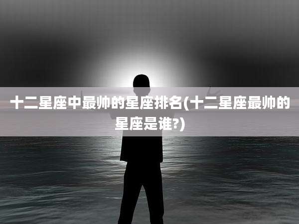 十二星座中最帅的星座排名(十二星座最帅的星座是谁?)