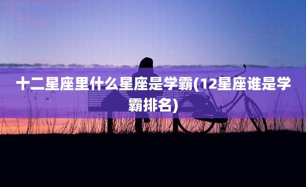 十二星座里什么星座是学霸(12星座谁是学霸排名)