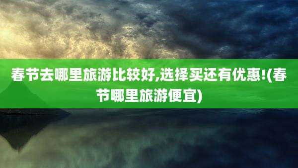 春节去哪里旅游比较好,选择买还有优惠!(春节哪里旅游便宜)