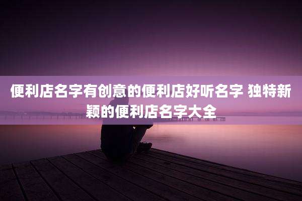便利店名字有创意的便利店好听名字 独特新颖的便利店名字大全