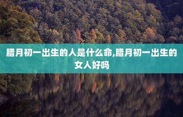 腊月初一出生的人是什么命,腊月初一出生的女人好吗