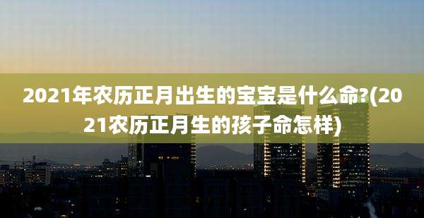 2021年农历正月出生的宝宝是什么命?(2021农历正月生的孩子命怎样)