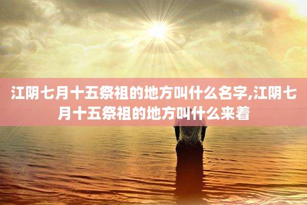 江阴七月十五祭祖的地方叫什么名字,江阴七月十五祭祖的地方叫什么来着