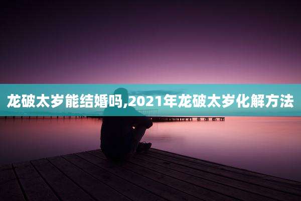 龙破太岁能结婚吗,2021年龙破太岁化解方法