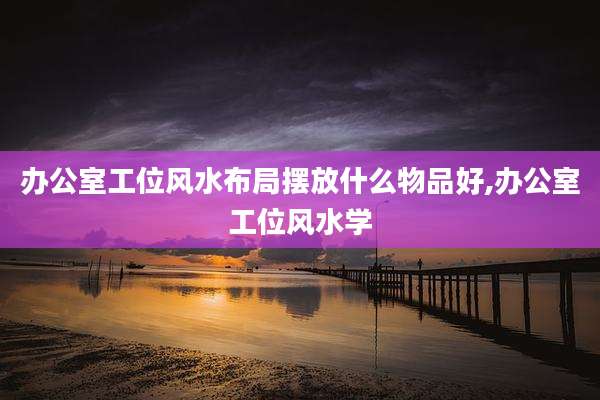 办公室工位风水布局摆放什么物品好,办公室工位风水学